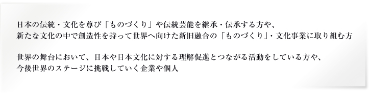 日本の伝統・文化を尊び「ものづくり」や伝統芸能を継承・伝承する方や、新たな文化の中で創造性を持って世界へ向けた新旧融合の「ものづくり」・文化事業に取り組む方